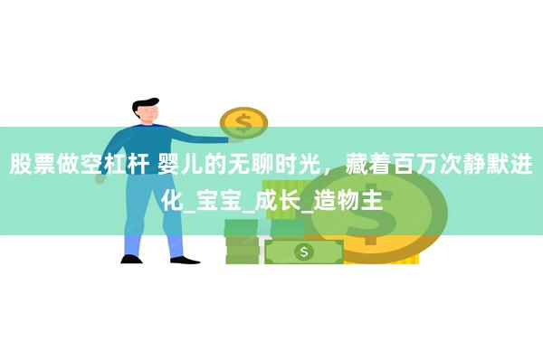 股票做空杠杆 婴儿的无聊时光，藏着百万次静默进化_宝宝_成长_造物主