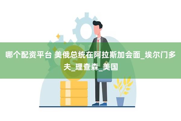 哪个配资平台 美俄总统在阿拉斯加会面_埃尔门多夫_理查森_美国