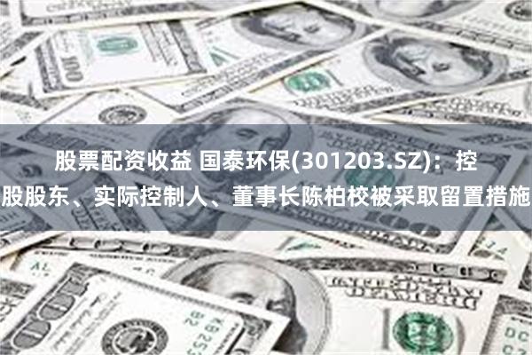 股票配资收益 国泰环保(301203.SZ)：控股股东、实际控制人、董事长陈柏校被采取留置措施