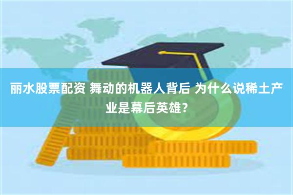 丽水股票配资 舞动的机器人背后 为什么说稀土产业是幕后英雄？