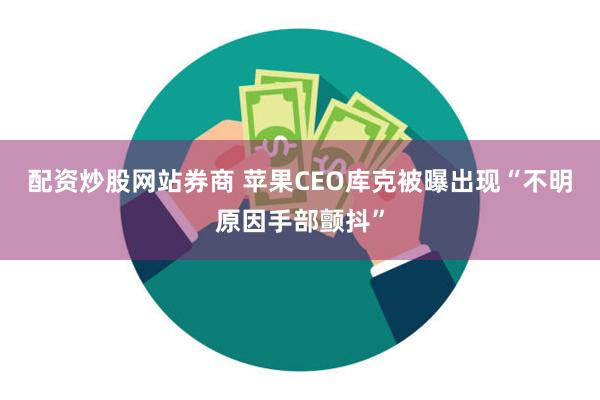 配资炒股网站券商 苹果CEO库克被曝出现“不明原因手部颤抖”
