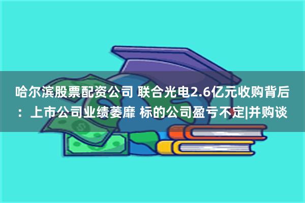 哈尔滨股票配资公司 联合光电2.6亿元收购背后：上市公司业绩萎靡 标的公司盈亏不定|并购谈